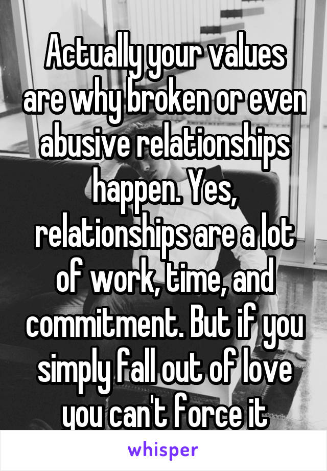 Actually your values are why broken or even abusive relationships happen. Yes, relationships are a lot of work, time, and commitment. But if you simply fall out of love you can't force it