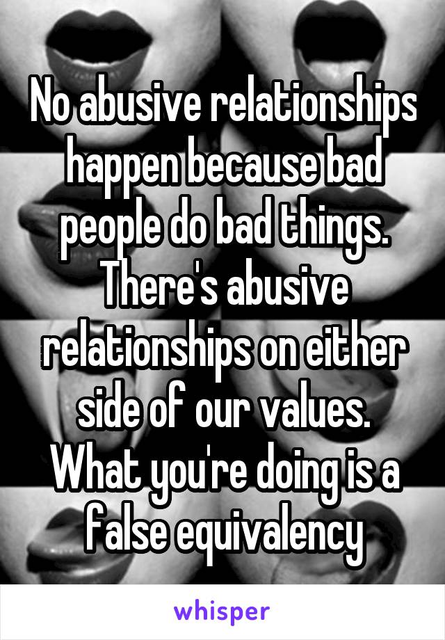 No abusive relationships happen because bad people do bad things. There's abusive relationships on either side of our values. What you're doing is a false equivalency