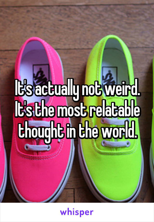 It's actually not weird. It's the most relatable thought in the world.