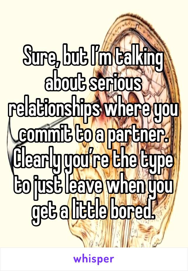 Sure, but I’m talking about serious relationships where you commit to a partner. Clearly you’re the type to just leave when you get a little bored. 