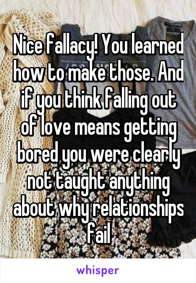 Nice fallacy! You learned how to make those. And if you think falling out of love means getting bored you were clearly not taught anything about why relationships fail