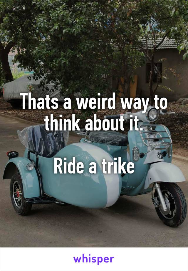 Thats a weird way to think about it.

Ride a trike