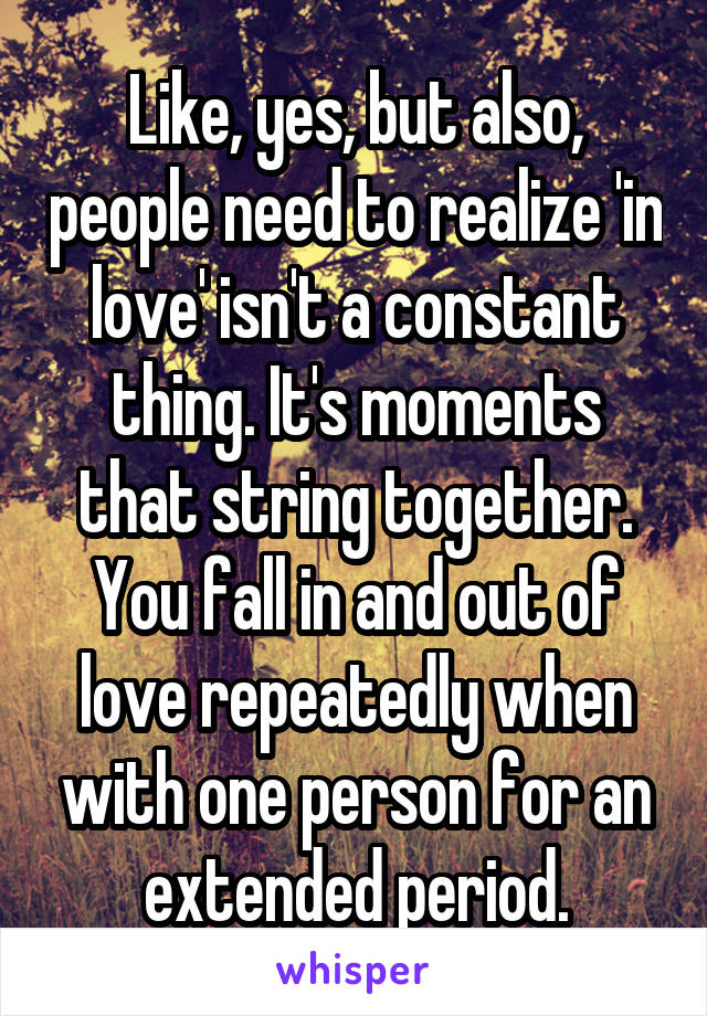 Like, yes, but also, people need to realize 'in love' isn't a constant thing. It's moments that string together. You fall in and out of love repeatedly when with one person for an extended period.