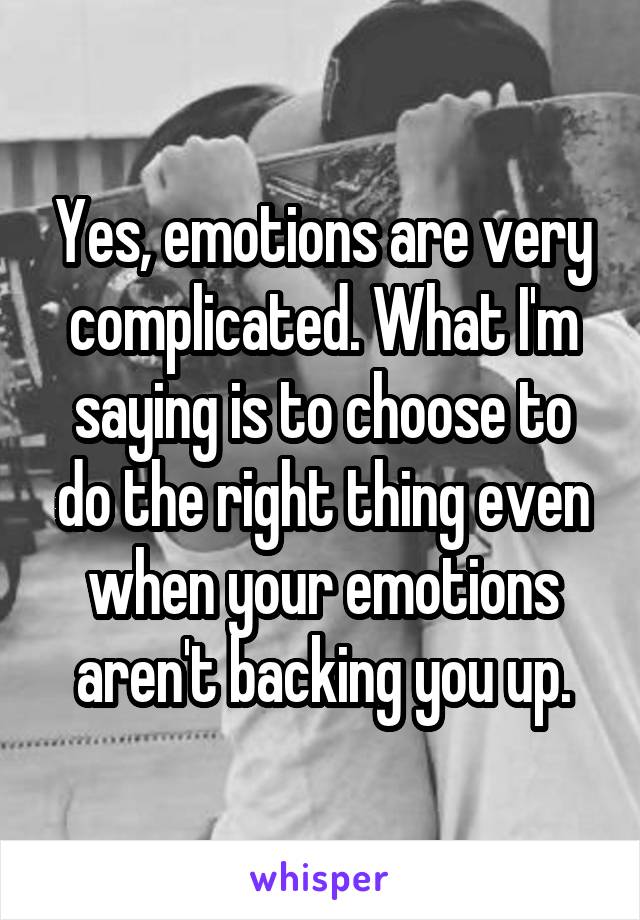 Yes, emotions are very complicated. What I'm saying is to choose to do the right thing even when your emotions aren't backing you up.