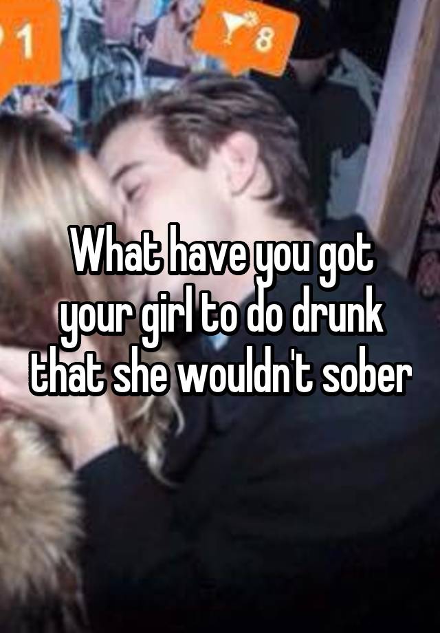 What have you got your girl to do drunk that she wouldn't sober