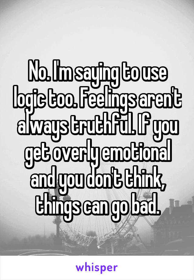 No. I'm saying to use logic too. Feelings aren't always truthful. If you get overly emotional and you don't think, things can go bad.