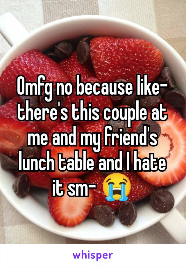 Omfg no because like- there's this couple at me and my friend's lunch table and I hate it sm- 😭