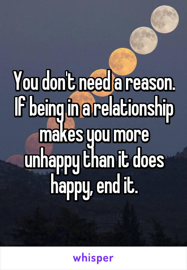 You don't need a reason. If being in a relationship makes you more unhappy than it does happy, end it.