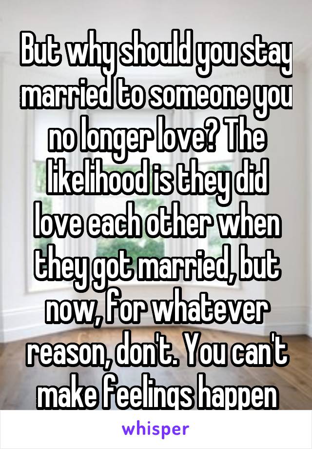 But why should you stay married to someone you no longer love? The likelihood is they did love each other when they got married, but now, for whatever reason, don't. You can't make feelings happen