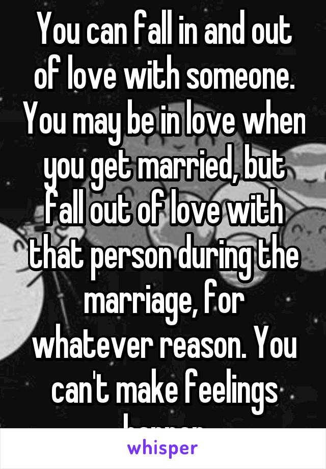 You can fall in and out of love with someone. You may be in love when you get married, but fall out of love with that person during the marriage, for whatever reason. You can't make feelings happen