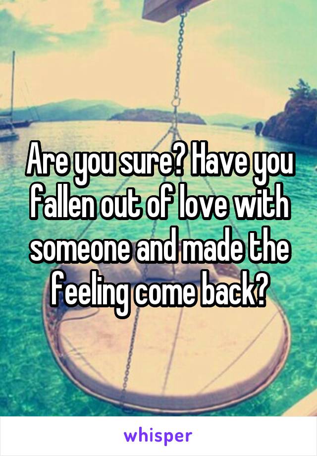 Are you sure? Have you fallen out of love with someone and made the feeling come back?