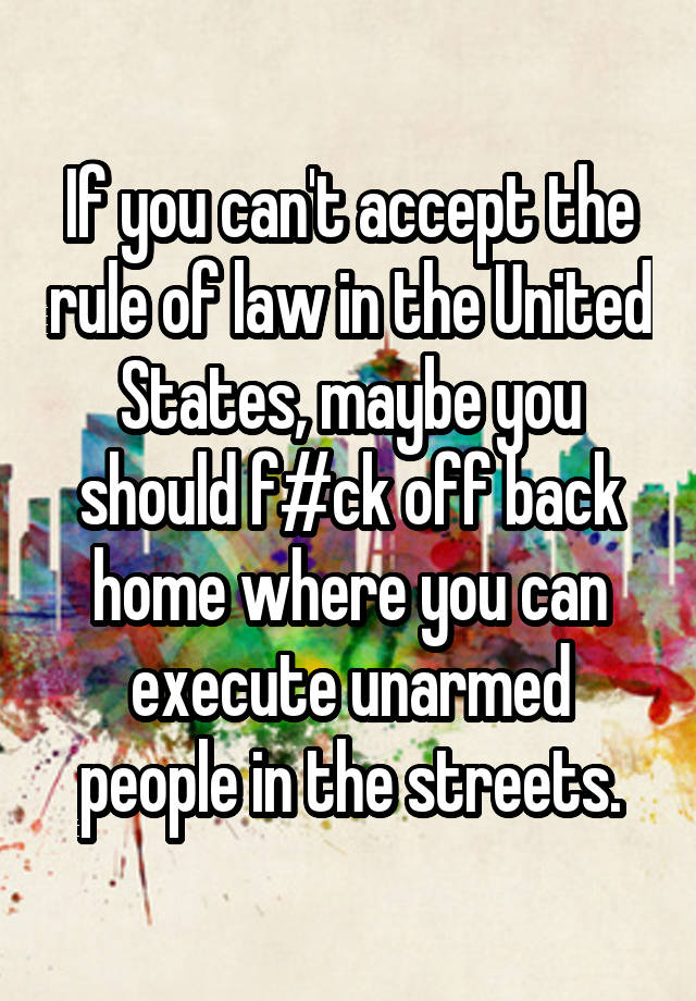 If you can't accept the rule of law in the United States, maybe you should f#ck off back home where you can execute unarmed people in the streets.