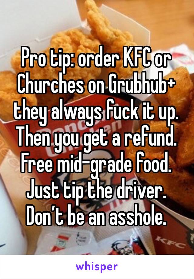 Pro tip: order KFC or Churches on Grubhub+ they always fuck it up. Then you get a refund. Free mid-grade food. Just tip the driver. Don’t be an asshole.