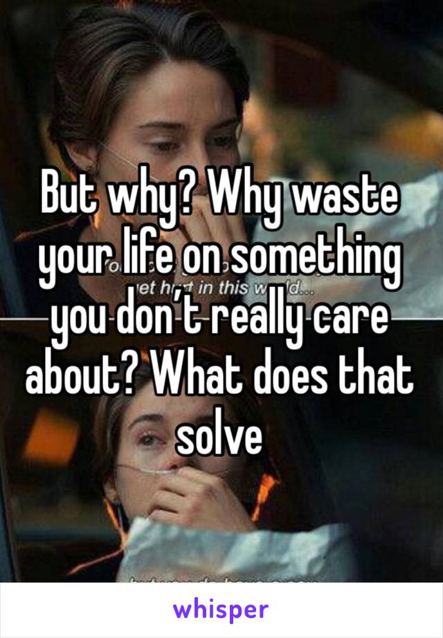 But why? Why waste your life on something you don’t really care about? What does that solve 