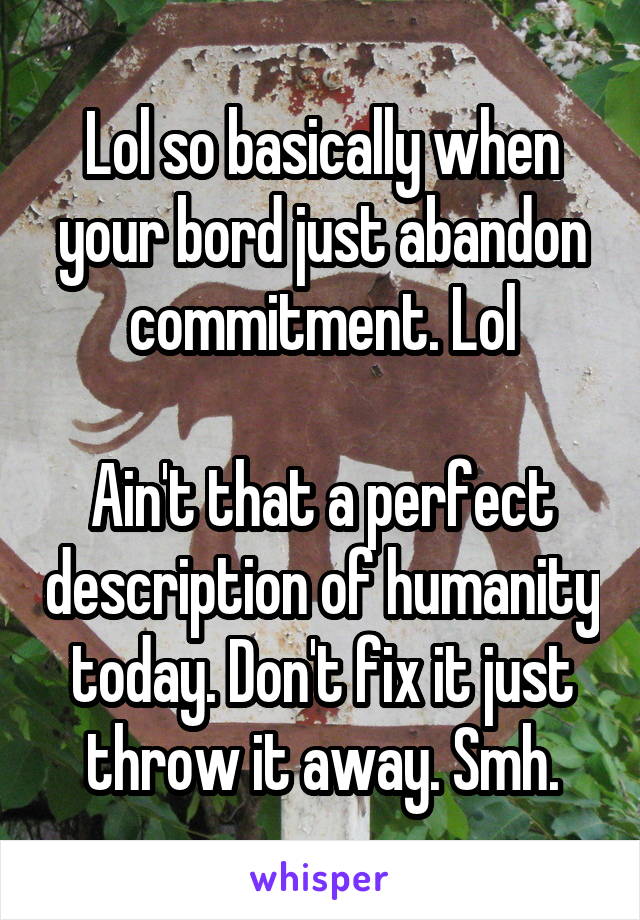 Lol so basically when your bord just abandon commitment. Lol

Ain't that a perfect description of humanity today. Don't fix it just throw it away. Smh.