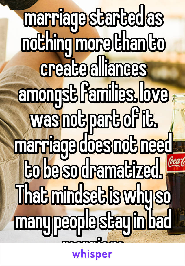 marriage started as nothing more than to create alliances amongst families. love was not part of it. marriage does not need to be so dramatized. That mindset is why so many people stay in bad marriage