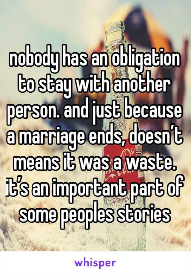 nobody has an obligation to stay with another person. and just because a marriage ends, doesn’t means it was a waste. it’s an important part of some peoples stories 