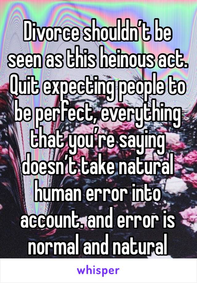 Divorce shouldn’t be seen as this heinous act. Quit expecting people to be perfect, everything that you’re saying doesn’t take natural human error into account. and error is normal and natural