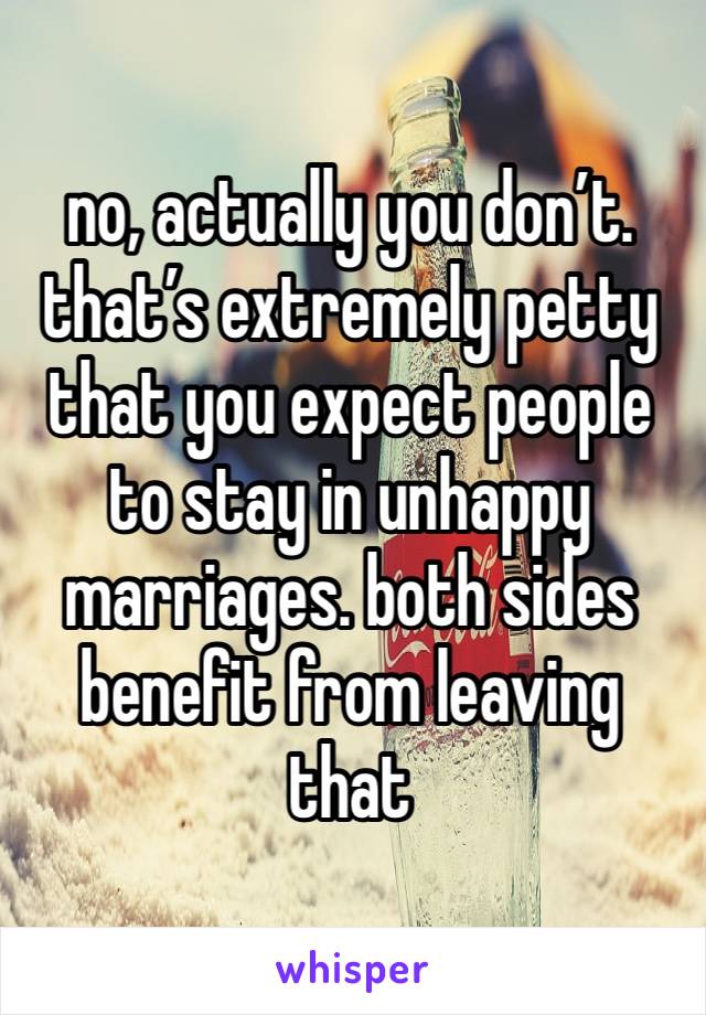 no, actually you don’t. that’s extremely petty that you expect people to stay in unhappy marriages. both sides benefit from leaving that