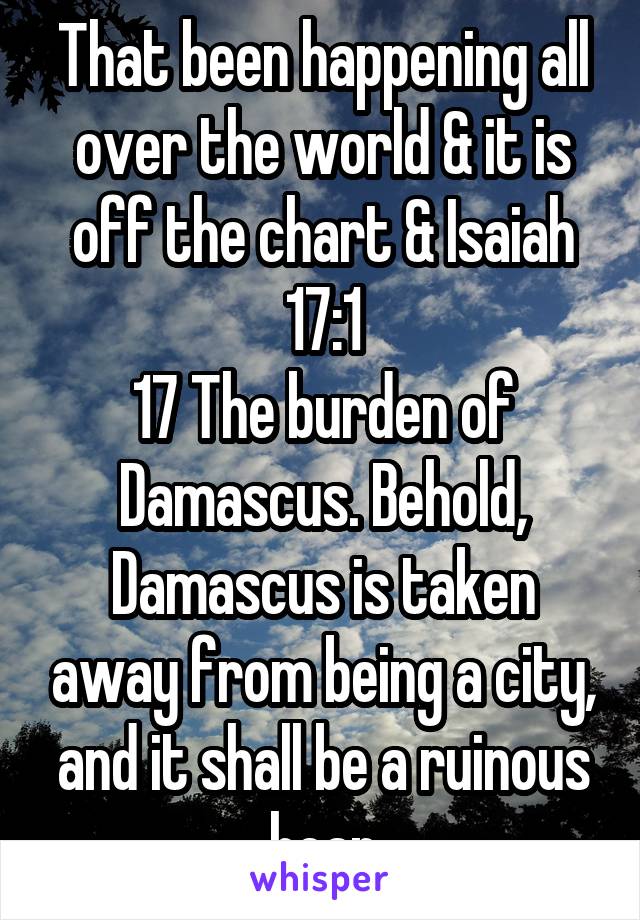 That been happening all over the world & it is off the chart & Isaiah 17:1
17 The burden of Damascus. Behold, Damascus is taken away from being a city, and it shall be a ruinous heap