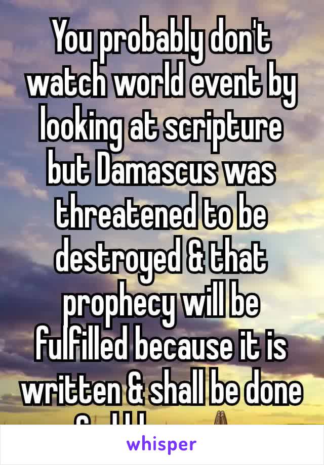 You probably don't watch world event by looking at scripture but Damascus was threatened to be destroyed & that prophecy will be fulfilled because it is written & shall be done God bless 🙏🏾