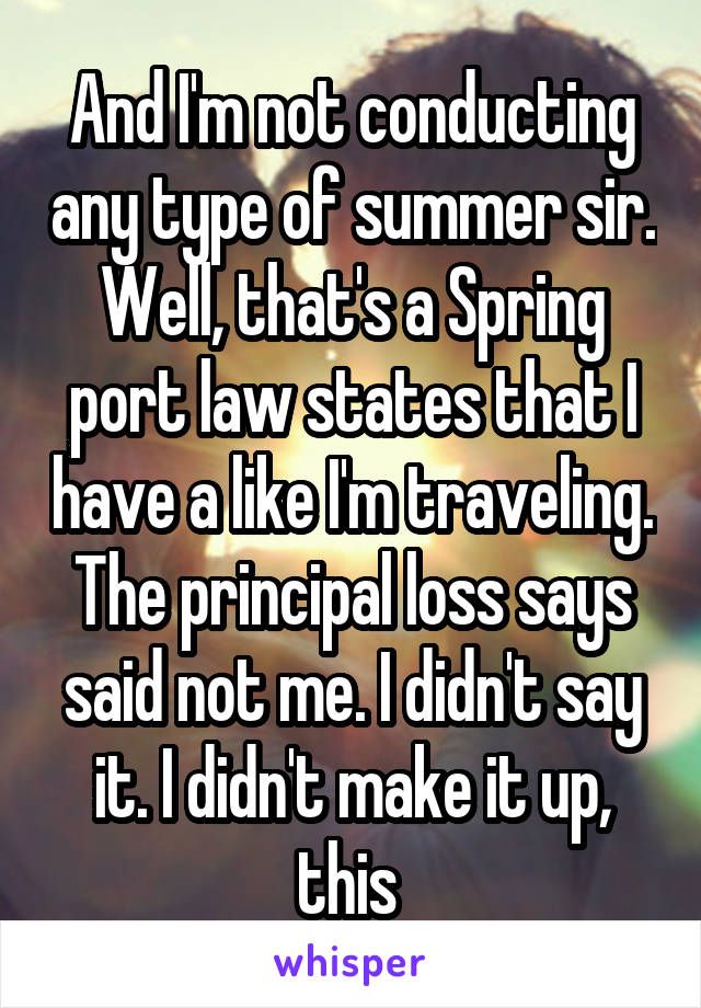And I'm not conducting any type of summer sir. Well, that's a Spring port law states that I have a like I'm traveling. The principal loss says said not me. I didn't say it. I didn't make it up, this 
