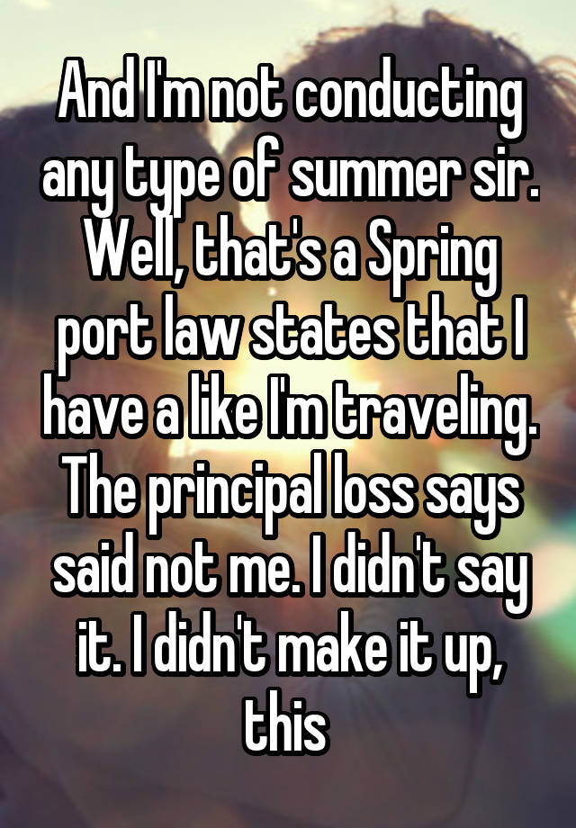 And I'm not conducting any type of summer sir. Well, that's a Spring port law states that I have a like I'm traveling. The principal loss says said not me. I didn't say it. I didn't make it up, this 