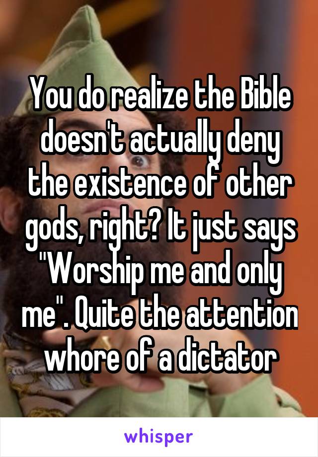 You do realize the Bible doesn't actually deny the existence of other gods, right? It just says "Worship me and only me". Quite the attention whore of a dictator