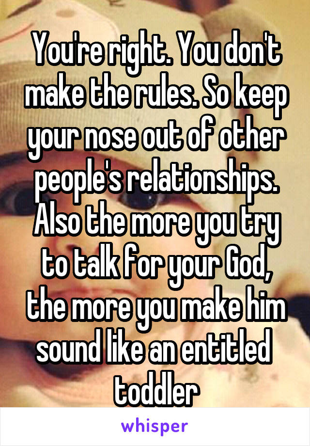 You're right. You don't make the rules. So keep your nose out of other people's relationships. Also the more you try to talk for your God, the more you make him sound like an entitled  toddler