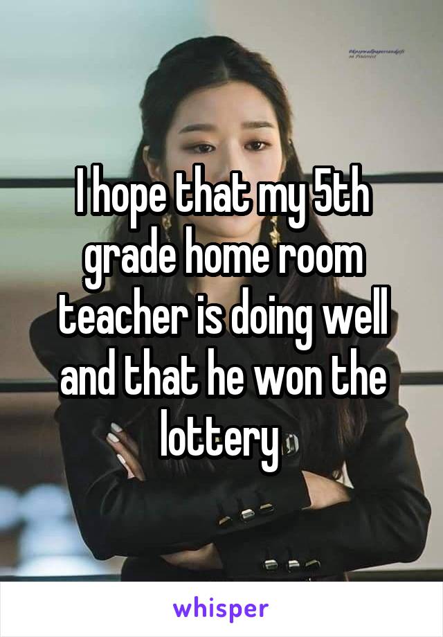 I hope that my 5th grade home room teacher is doing well and that he won the lottery 