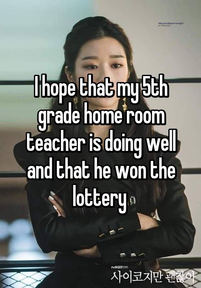 I hope that my 5th grade home room teacher is doing well and that he won the lottery 