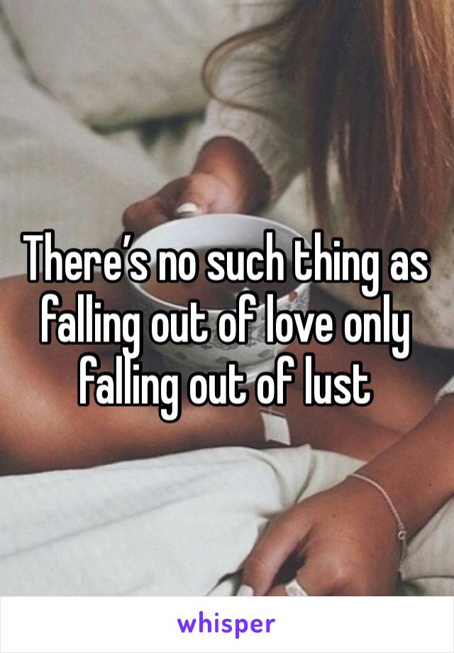 There’s no such thing as falling out of love only falling out of lust 