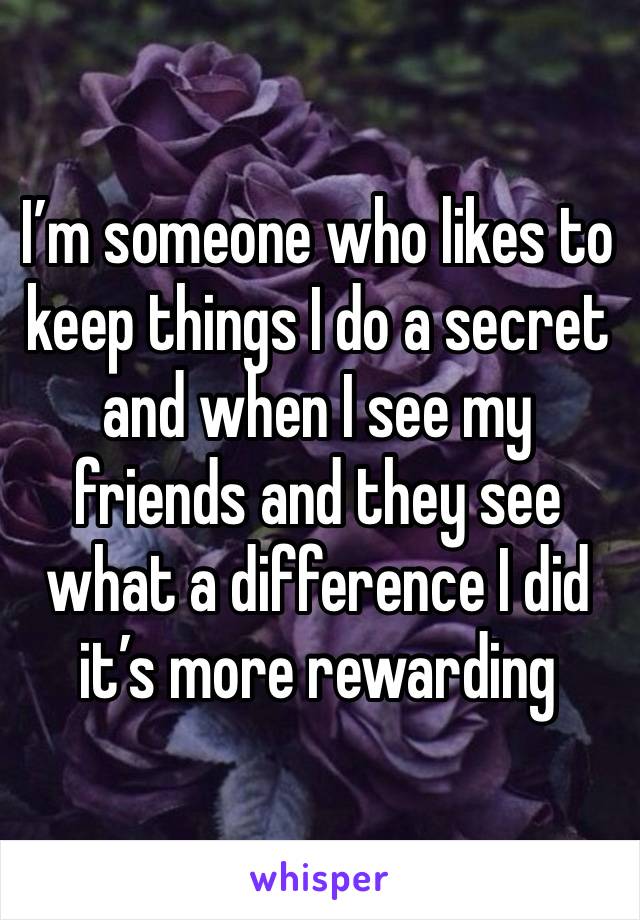 I’m someone who likes to keep things I do a secret and when I see my friends and they see what a difference I did it’s more rewarding 