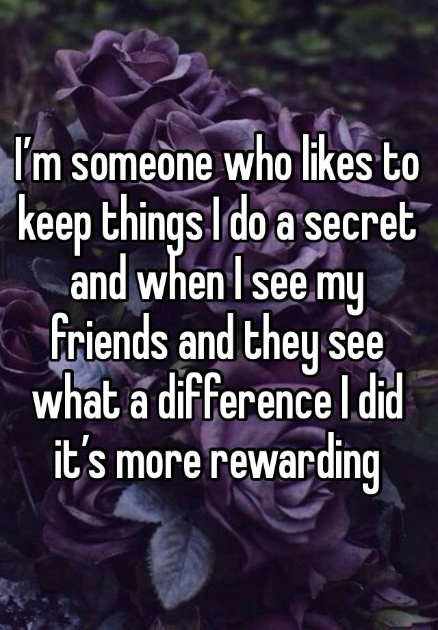 I’m someone who likes to keep things I do a secret and when I see my friends and they see what a difference I did it’s more rewarding 