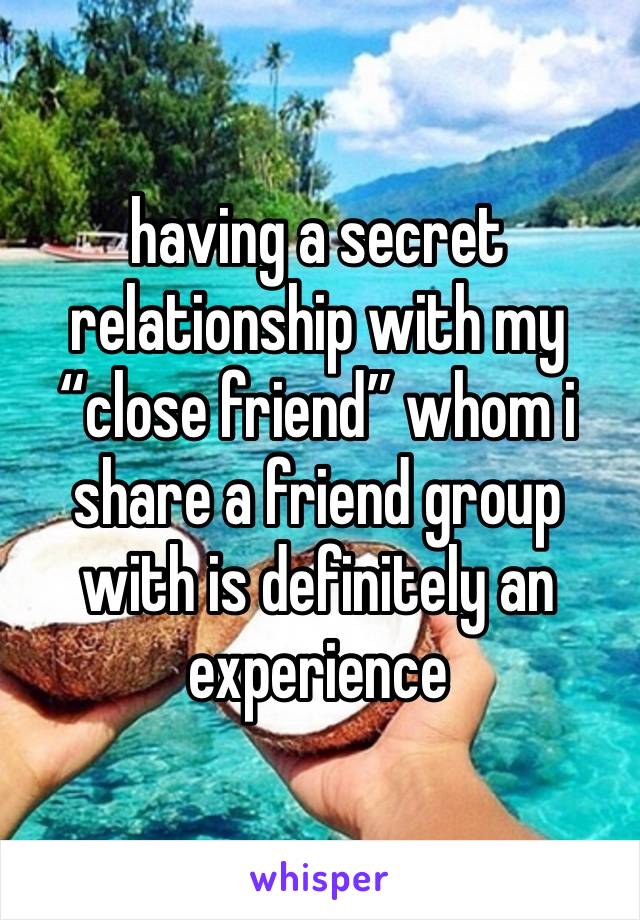 having a secret relationship with my “close friend” whom i share a friend group with is definitely an experience 