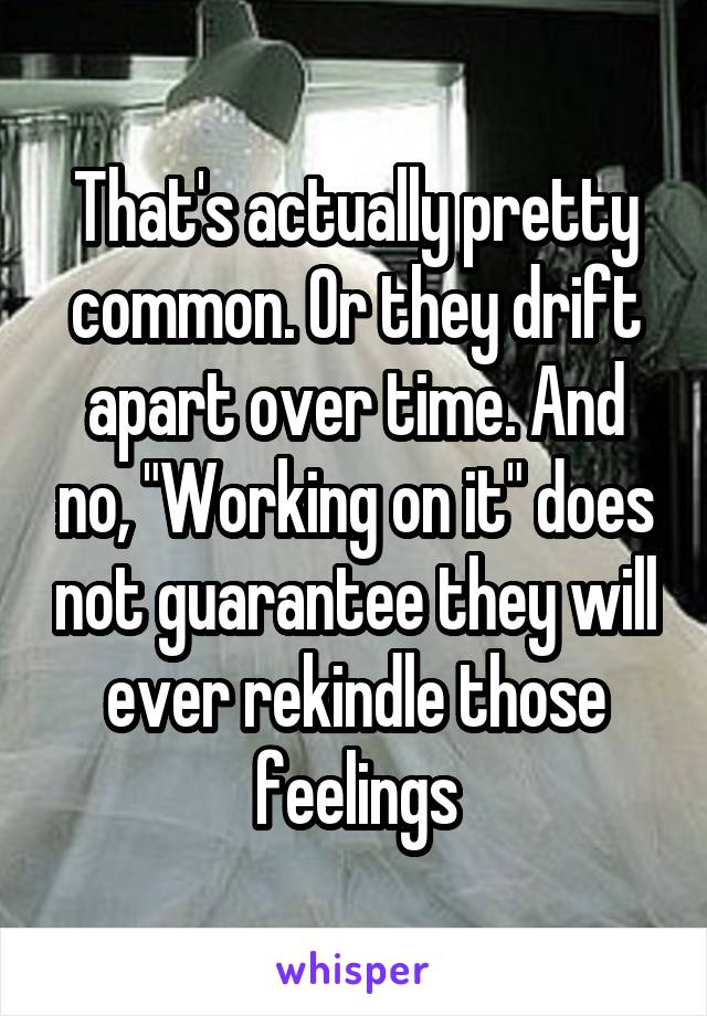 That's actually pretty common. Or they drift apart over time. And no, "Working on it" does not guarantee they will ever rekindle those feelings