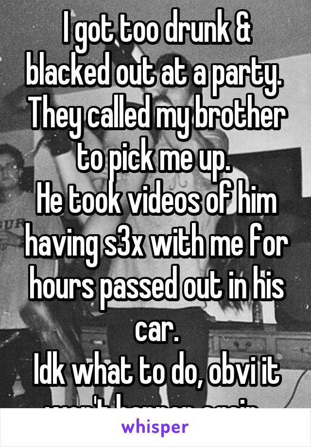 I got too drunk & blacked out at a party. 
They called my brother to pick me up. 
He took videos of him having s3x with me for hours passed out in his car.
Idk what to do, obvi it won't happen again..