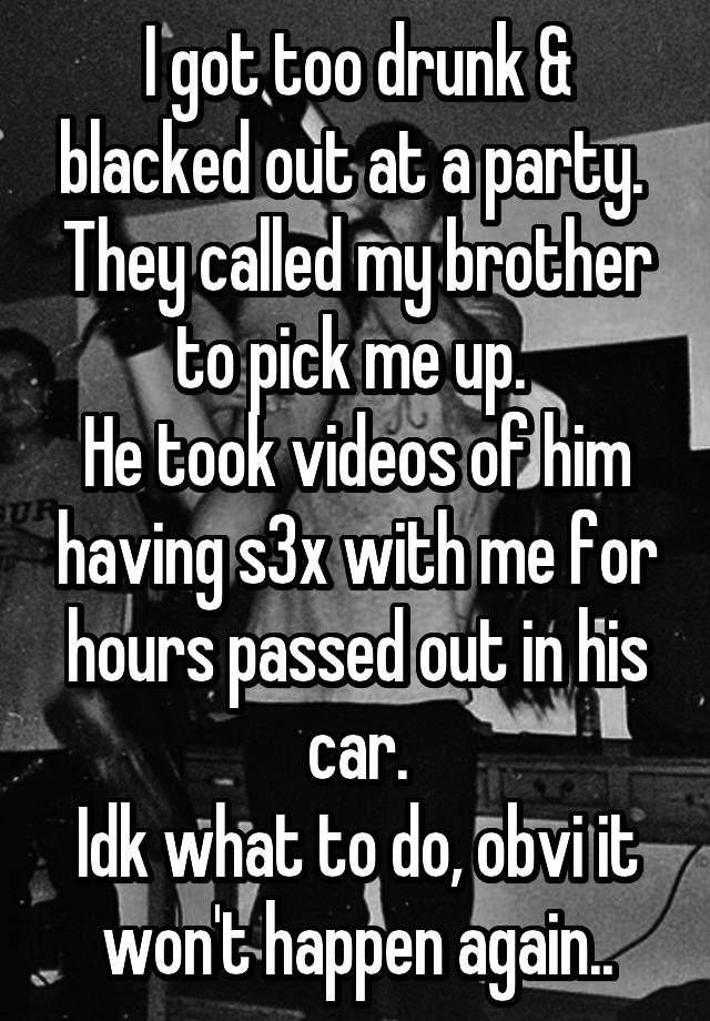 I got too drunk & blacked out at a party. 
They called my brother to pick me up. 
He took videos of him having s3x with me for hours passed out in his car.
Idk what to do, obvi it won't happen again..