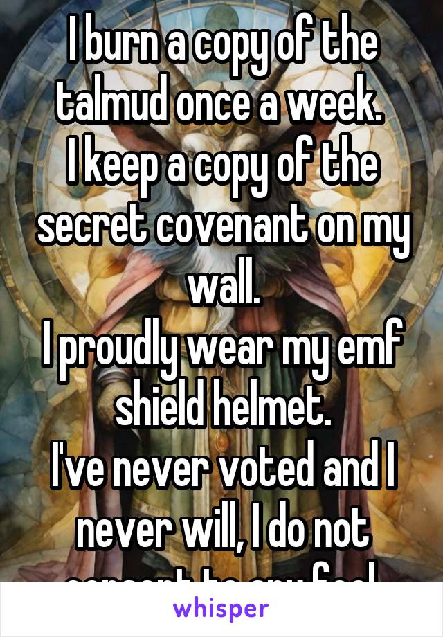 I burn a copy of the talmud once a week. 
I keep a copy of the secret covenant on my wall.
I proudly wear my emf shield helmet.
I've never voted and I never will, I do not consent to any fool.