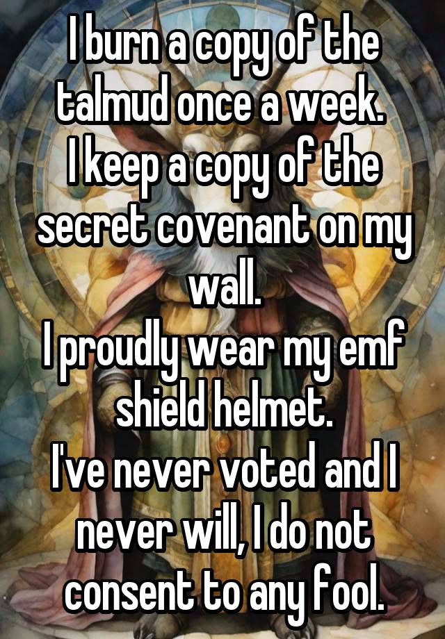 I burn a copy of the talmud once a week. 
I keep a copy of the secret covenant on my wall.
I proudly wear my emf shield helmet.
I've never voted and I never will, I do not consent to any fool.