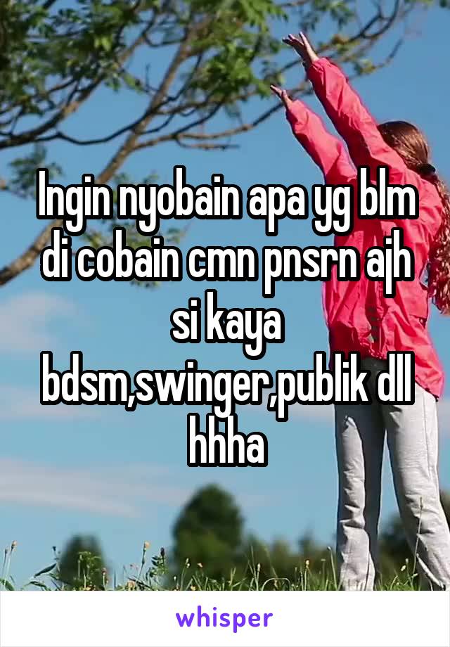 Ingin nyobain apa yg blm di cobain cmn pnsrn ajh si kaya bdsm,swinger,publik dll hhha