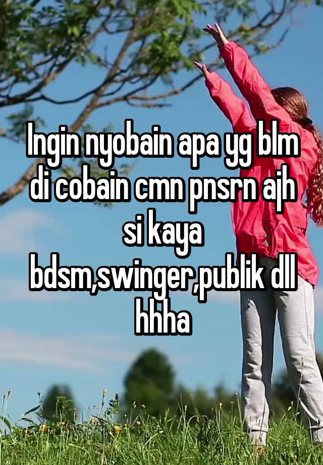 Ingin nyobain apa yg blm di cobain cmn pnsrn ajh si kaya bdsm,swinger,publik dll hhha