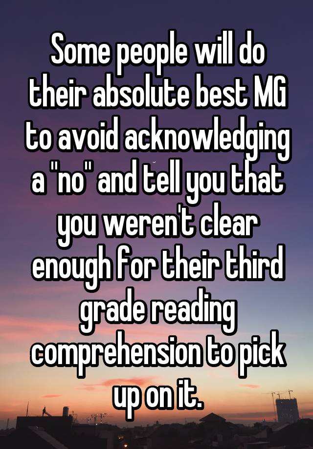 Some people will do their absolute best MG to avoid acknowledging a "no" and tell you that you weren't clear enough for their third grade reading comprehension to pick up on it.