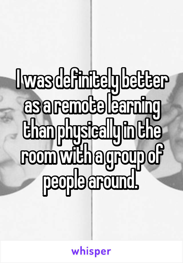 I was definitely better as a remote learning than physically in the room with a group of people around. 