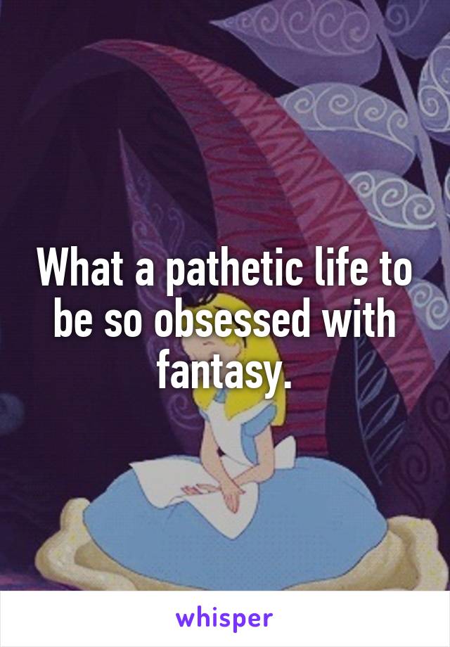 What a pathetic life to be so obsessed with fantasy.