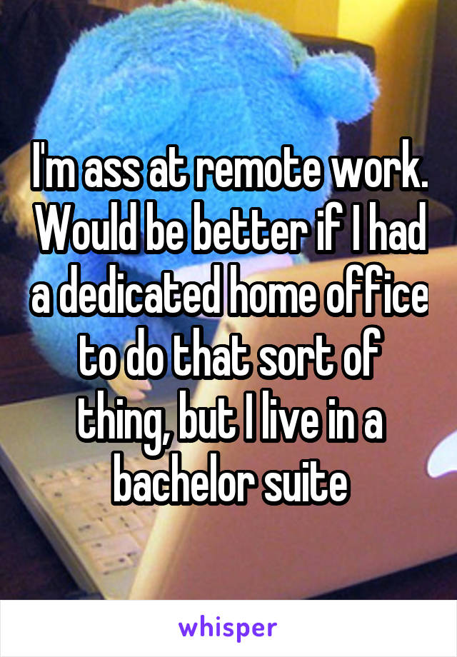 I'm ass at remote work. Would be better if I had a dedicated home office to do that sort of thing, but I live in a bachelor suite