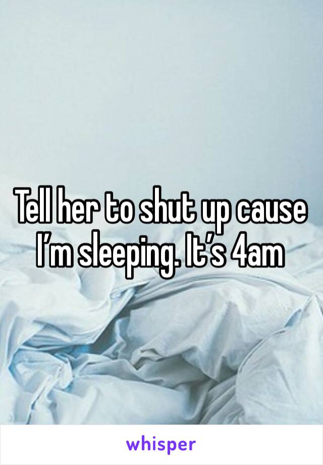 Tell her to shut up cause I’m sleeping. It’s 4am