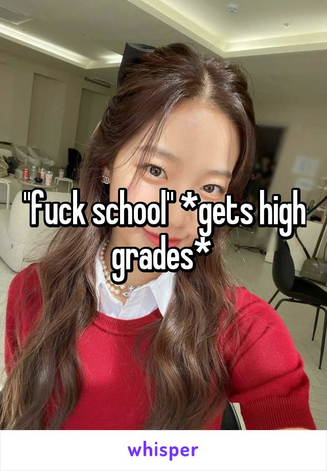 "fuck school" *gets high grades* 