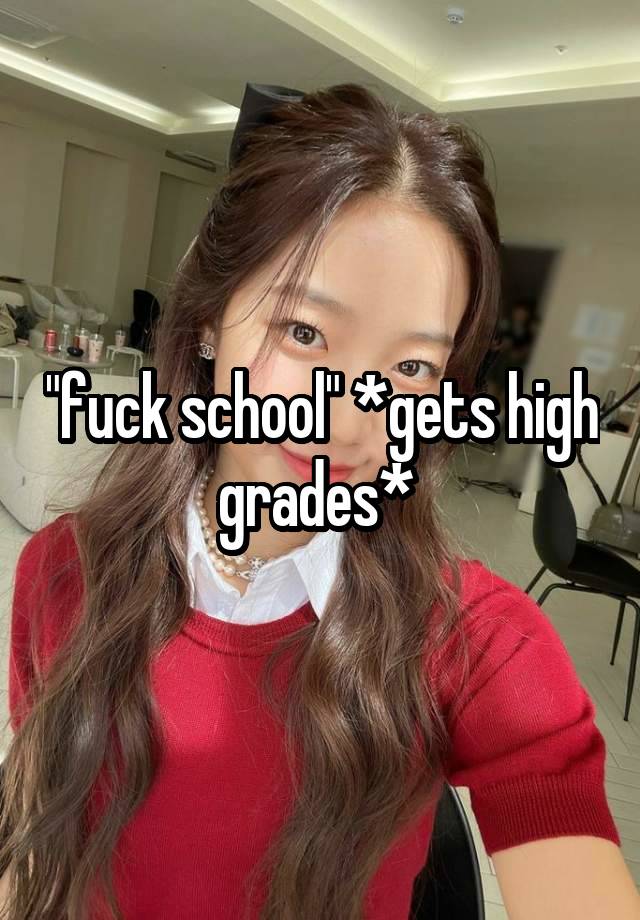 "fuck school" *gets high grades* 