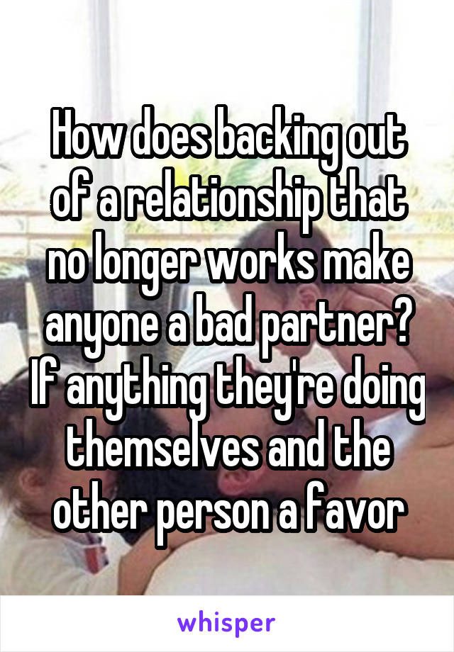 How does backing out of a relationship that no longer works make anyone a bad partner? If anything they're doing themselves and the other person a favor